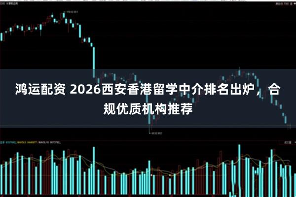 鸿运配资 2026西安香港留学中介排名出炉，合规优质机构推荐
