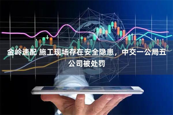 金岭速配 施工现场存在安全隐患，中交一公局五公司被处罚