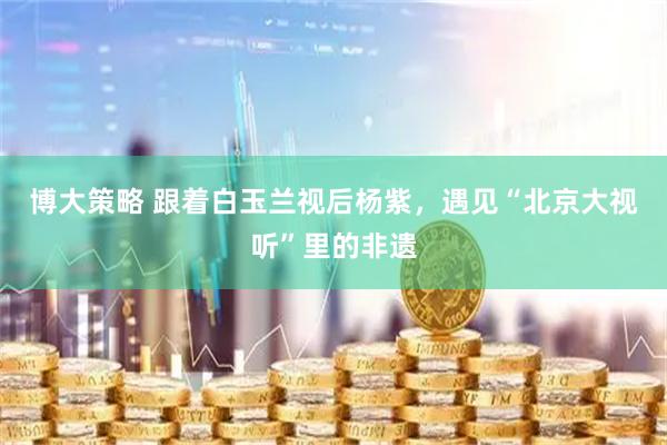 博大策略 跟着白玉兰视后杨紫，遇见“北京大视听”里的非遗