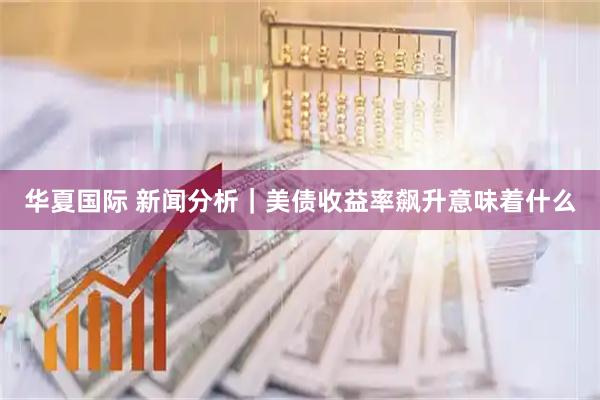 华夏国际 新闻分析｜美债收益率飙升意味着什么