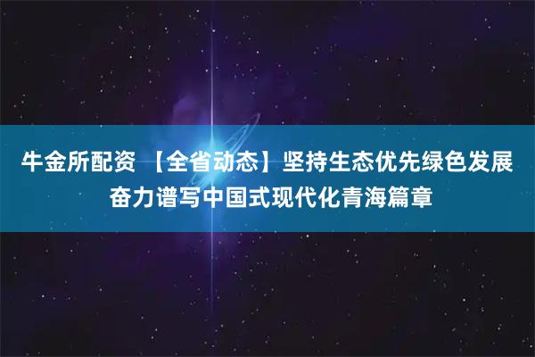 牛金所配资 【全省动态】坚持生态优先绿色发展 奋力谱写中国式现代化青海篇章